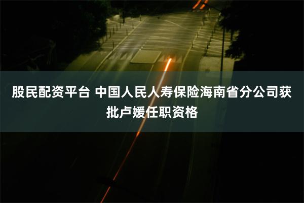 股民配资平台 中国人民人寿保险海南省分公司获批卢媛任职资格