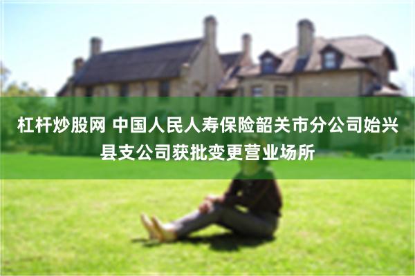 杠杆炒股网 中国人民人寿保险韶关市分公司始兴县支公司获批变更营业场所