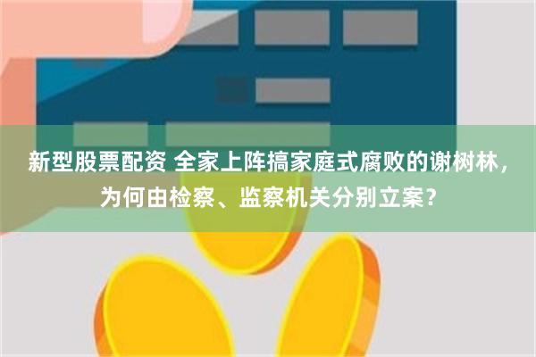 新型股票配资 全家上阵搞家庭式腐败的谢树林，为何由检察、监察机关分别立案？