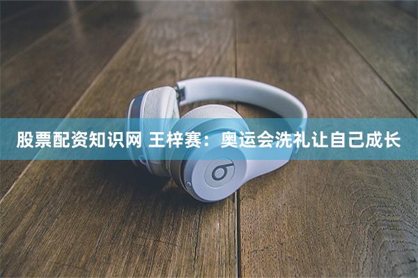 股票配资知识网 王梓赛：奥运会洗礼让自己成长