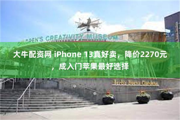 大牛配资网 iPhone 13真好卖，降价2270元，成入门苹果最好选择