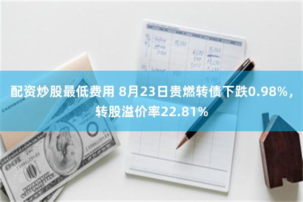 配资炒股最低费用 8月23日贵燃转债下跌0.98%，转股溢价率22.81%