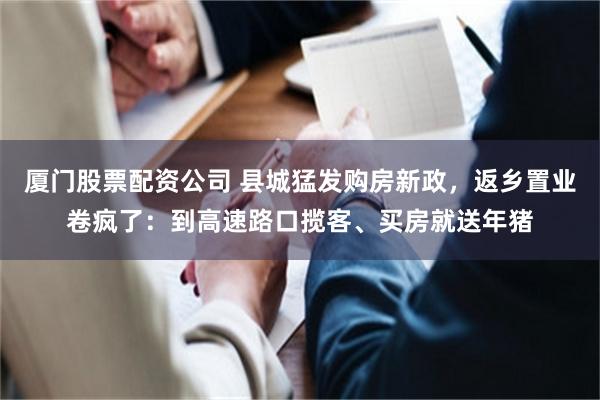 厦门股票配资公司 县城猛发购房新政，返乡置业卷疯了：到高速路口揽客、买房就送年猪