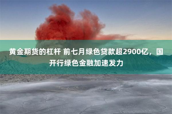 黄金期货的杠杆 前七月绿色贷款超2900亿，国开行绿色金融加速发力