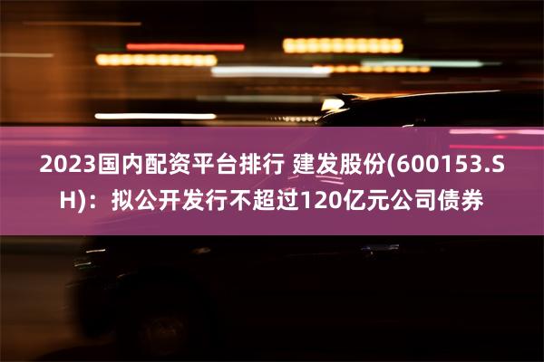 2023国内配资平台排行 建发股份(600153.SH)：拟公开发行不超过120亿元公司债券