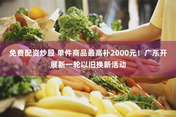 免费配资炒股 单件商品最高补2000元！广东开展新一轮以旧换新活动