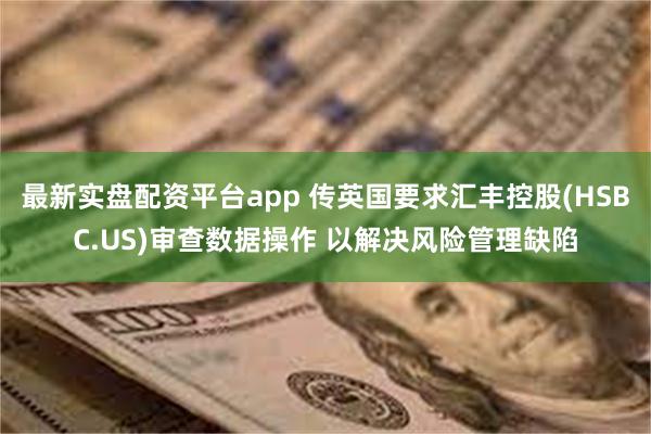 最新实盘配资平台app 传英国要求汇丰控股(HSBC.US)审查数据操作 以解决风险管理缺陷