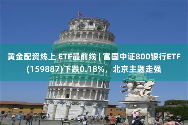 黄金配资线上 ETF最前线 | 富国中证800银行ETF(159887)下跌0.18%，北京主题走强