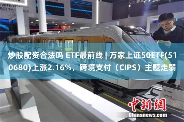 炒股配资合法吗 ETF最前线 | 万家上证50ETF(510680)上涨2.16%，跨境支付（CIPS）主题走弱