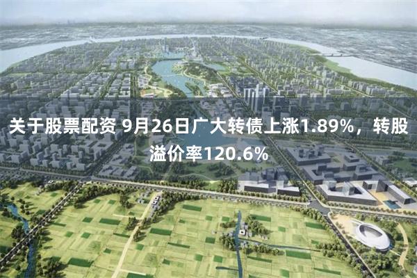 关于股票配资 9月26日广大转债上涨1.89%，转股溢价率120.6%