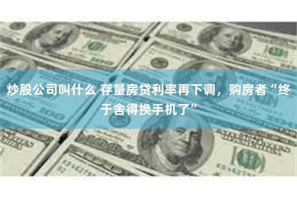 炒股公司叫什么 存量房贷利率再下调，购房者“终于舍得换手机了”