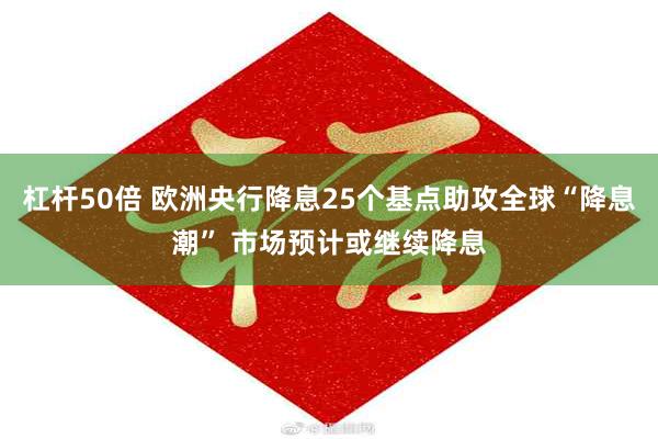 杠杆50倍 欧洲央行降息25个基点助攻全球“降息潮” 市场预计或继续降息