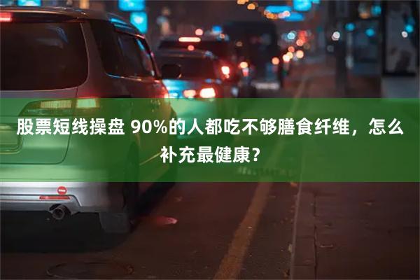 股票短线操盘 90%的人都吃不够膳食纤维，怎么补充最健康？