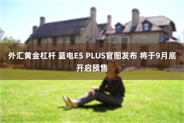 外汇黄金杠杆 蓝电E5 PLUS官图发布 将于9月底开启预售