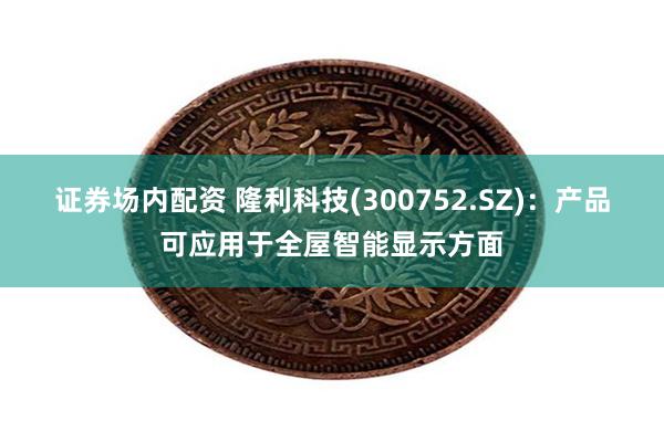 证券场内配资 隆利科技(300752.SZ)：产品可应用于全屋智能显示方面