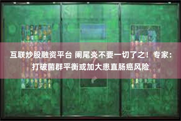 互联炒股融资平台 阑尾炎不要一切了之！专家：打破菌群平衡或加大患直肠癌风险