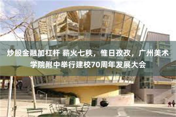 炒股金融加杠杆 薪火七秩，惟日孜孜，广州美术学院附中举行建校70周年发展大会