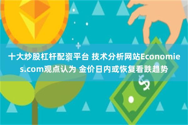 十大炒股杠杆配资平台 技术分析网站Economies.com观点认为 金价日内或恢复看跌趋势