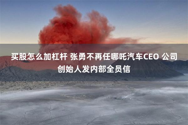 买股怎么加杠杆 张勇不再任哪吒汽车CEO 公司创始人发内部全员信