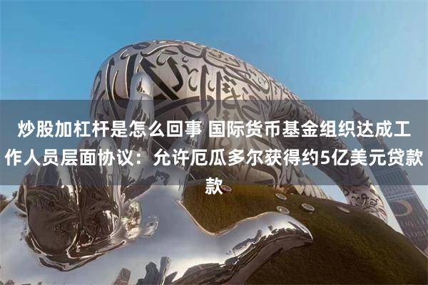 炒股加杠杆是怎么回事 国际货币基金组织达成工作人员层面协议：允许厄瓜多尔获得约5亿美元贷款