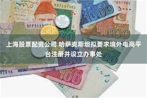 上海股票配资公司 哈萨克斯坦拟要求境外电商平台注册并设立办事处