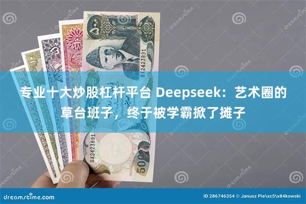 专业十大炒股杠杆平台 Deepseek：艺术圈的草台班子，终于被学霸掀了摊子