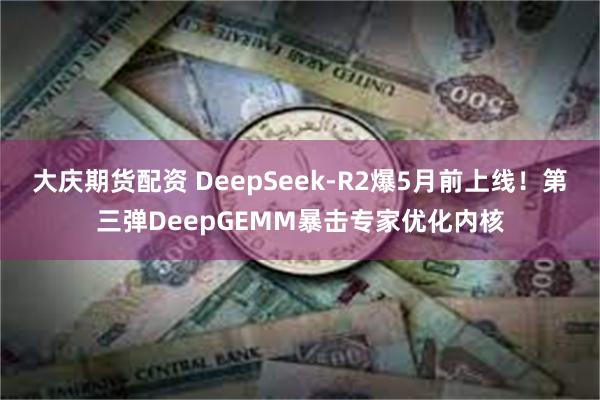 大庆期货配资 DeepSeek-R2爆5月前上线！第三弹DeepGEMM暴击专家优化内核