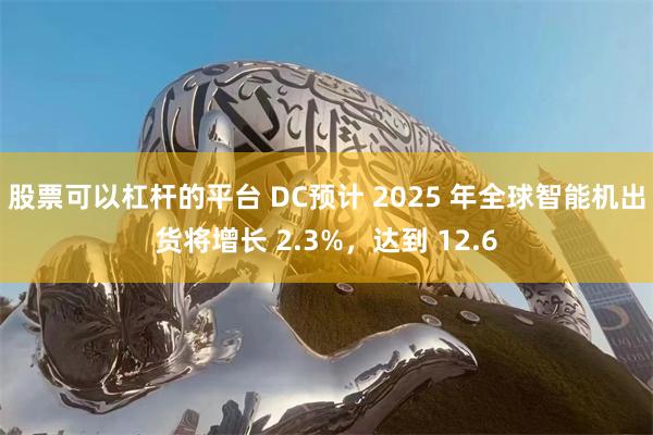 股票可以杠杆的平台 DC预计 2025 年全球智能机出货将增长 2.3%，达到 12.6