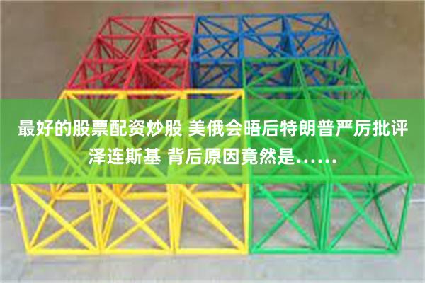 最好的股票配资炒股 美俄会晤后特朗普严厉批评泽连斯基 背后原因竟然是……