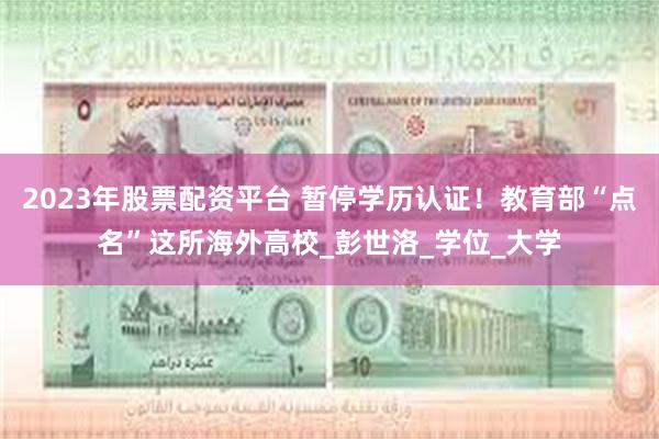 2023年股票配资平台 暂停学历认证！教育部“点名”这所海外高校_彭世洛_学位_大学