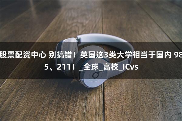 股票配资中心 别搞错！英国这3类大学相当于国内 985、211！_全球_高校_ICvs