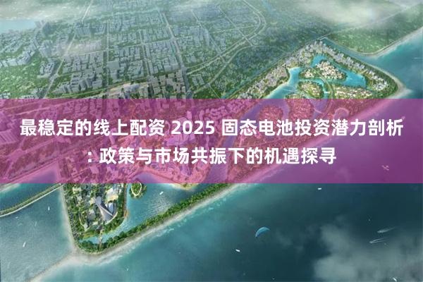最稳定的线上配资 2025 固态电池投资潜力剖析: 政策与市场共振下的机遇探寻