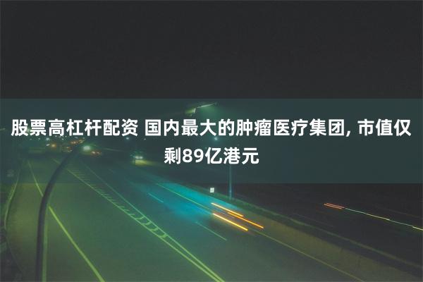 股票高杠杆配资 国内最大的肿瘤医疗集团, 市值仅剩89亿港元