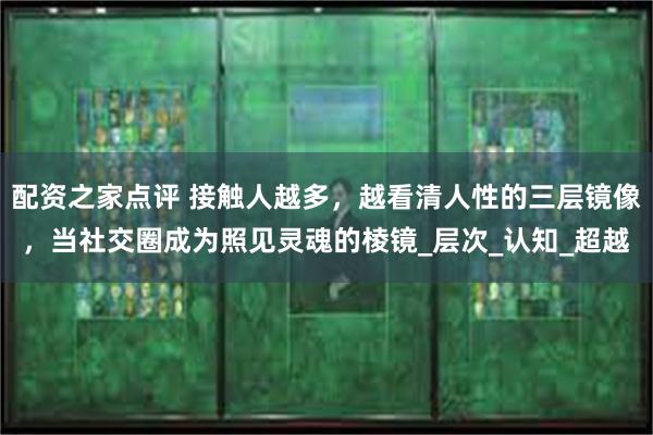 配资之家点评 接触人越多，越看清人性的三层镜像，当社交圈成为照见灵魂的棱镜_层次_认知_超越