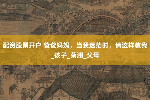 配资股票开户 爸爸妈妈，当我迷茫时，请这样教我_孩子_蔡澜_父母