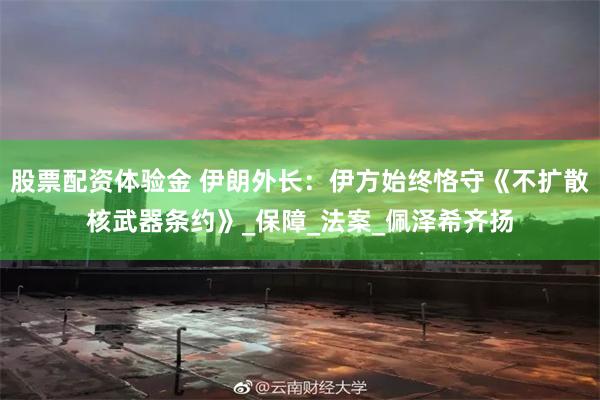 股票配资体验金 伊朗外长：伊方始终恪守《不扩散核武器条约》_保障_法案_佩泽希齐扬