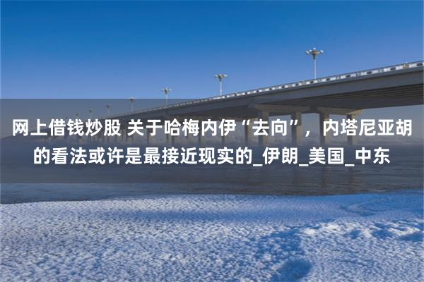 网上借钱炒股 关于哈梅内伊“去向”，内塔尼亚胡的看法或许是最接近现实的_伊朗_美国_中东