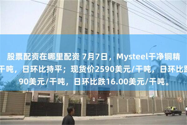 股票配资在哪里配资 7月7日，Mysteel干净铜精矿TC-43.33美元/干吨，日环比持平；现货价2590美元/干吨，日环比跌16.00美元/干吨。